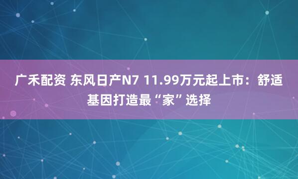 广禾配资 东风日产N7 11.99万元起上市：舒适基因打造最“家”选择