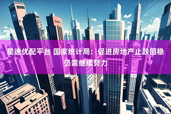 星速优配平台 国家统计局：促进房地产止跌回稳仍需继续努力