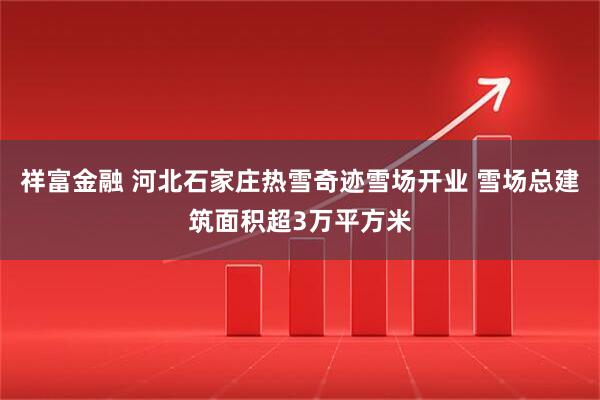 祥富金融 河北石家庄热雪奇迹雪场开业 雪场总建筑面积超3万平方米
