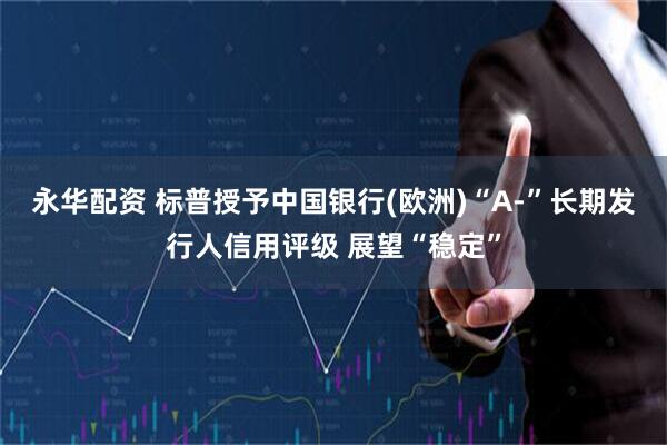 永华配资 标普授予中国银行(欧洲)“A-”长期发行人信用评级 展望“稳定”