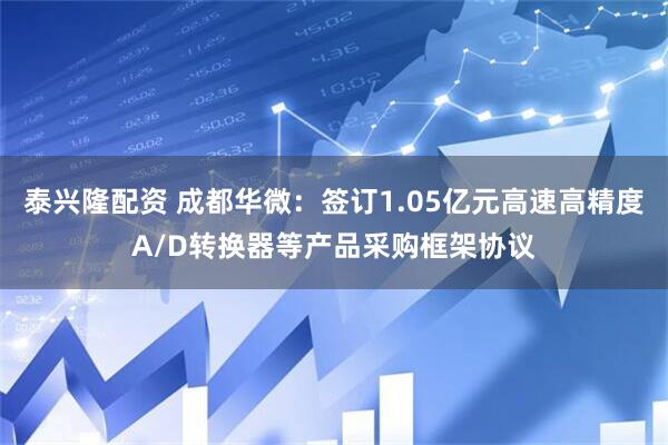 泰兴隆配资 成都华微：签订1.05亿元高速高精度A/D转换器等产品采购框架协议