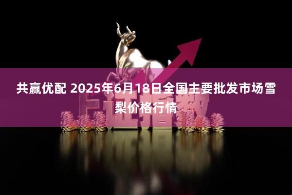 共赢优配 2025年6月18日全国主要批发市场雪梨价格行情