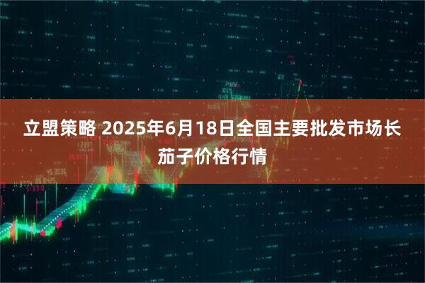 立盟策略 2025年6月18日全国主要批发市场长茄子价格行情