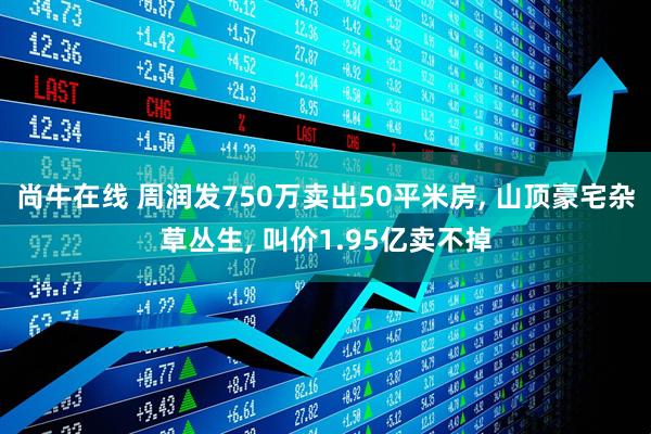尚牛在线 周润发750万卖出50平米房, 山顶豪宅杂草丛生, 叫价1.95亿卖不掉