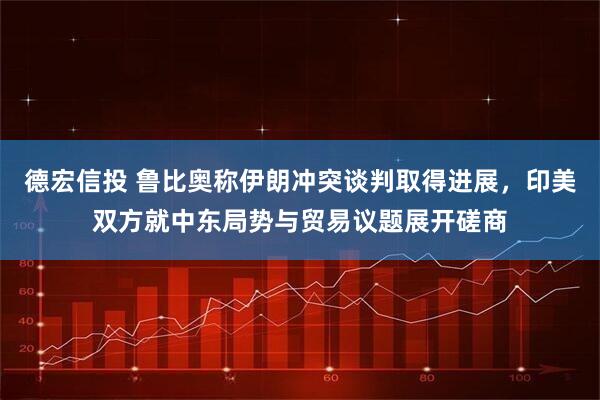 德宏信投 鲁比奥称伊朗冲突谈判取得进展，印美双方就中东局势与贸易议题展开磋商